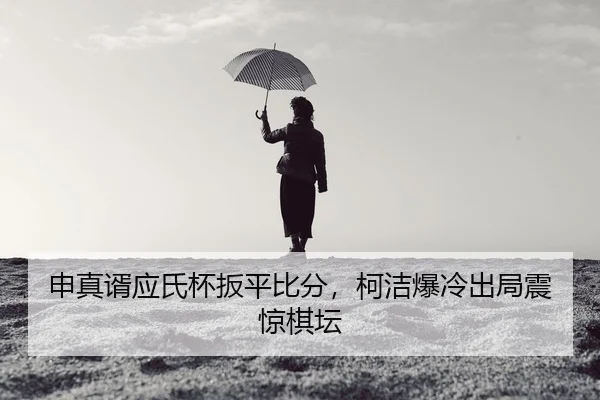 申真谞应氏杯扳平比分，柯洁爆冷出局震惊棋坛